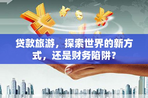 错那贷款旅游，探索世界的新方式，还是财务陷阱？